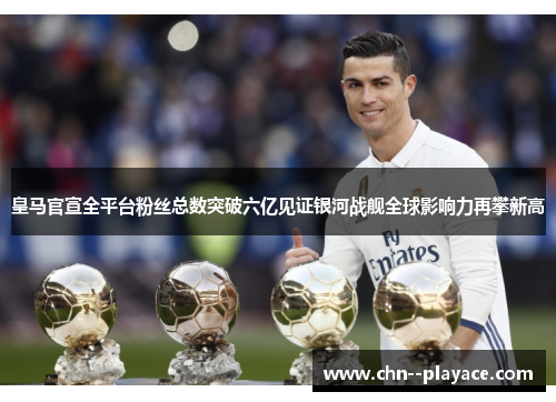 皇马官宣全平台粉丝总数突破六亿见证银河战舰全球影响力再攀新高