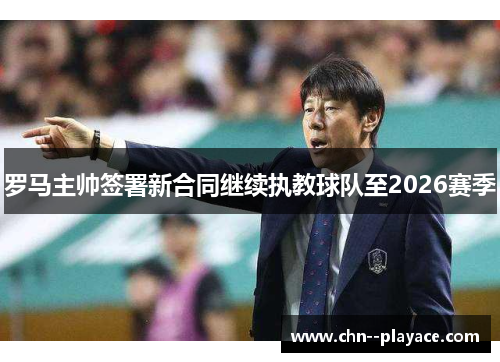 罗马主帅签署新合同继续执教球队至2026赛季 罗马主帅签署新合同继续执教球队至2026赛季